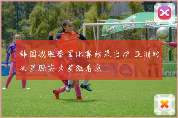 韩国战胜泰国比赛结果出炉 亚洲对决呈现实力差距看点