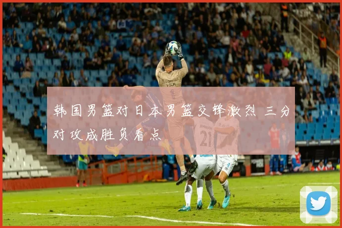 韩国男篮对日本男篮交锋激烈 三分对攻成胜负看点