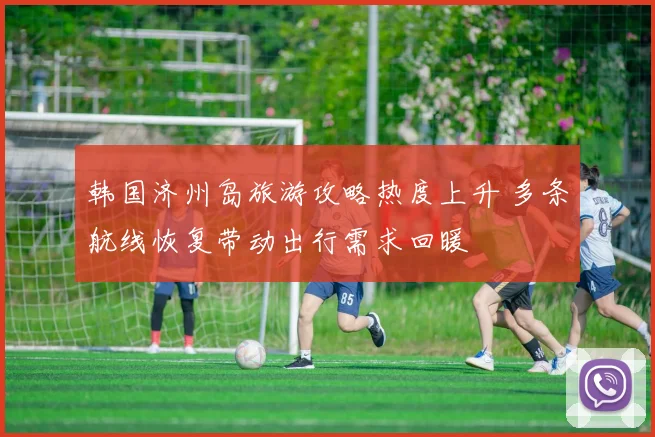 韩国济州岛旅游攻略热度上升 多条航线恢复带动出行需求回暖
