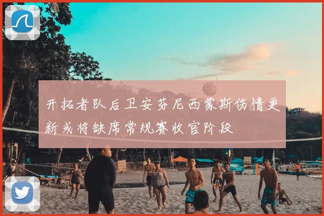 开拓者队后卫安芬尼西蒙斯伤情更新或将缺席常规赛收官阶段
