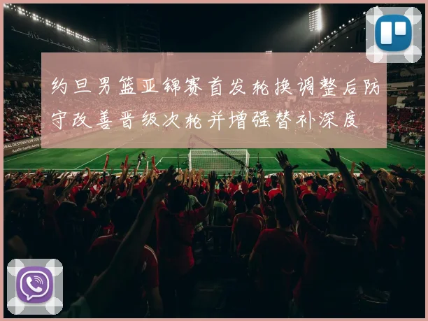 约旦男篮亚锦赛首发轮换调整后防守改善晋级次轮并增强替补深度