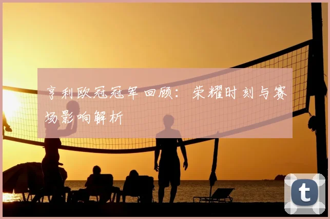 亨利欧冠冠军回顾:荣耀时刻与赛场影响解析