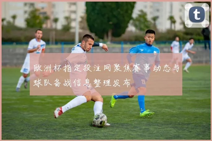 欧洲杯指定投注网聚焦赛事动态与球队备战信息整理发布