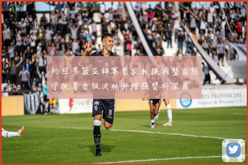 约旦男篮亚锦赛首发轮换调整后防守改善晋级次轮并增强替补深度