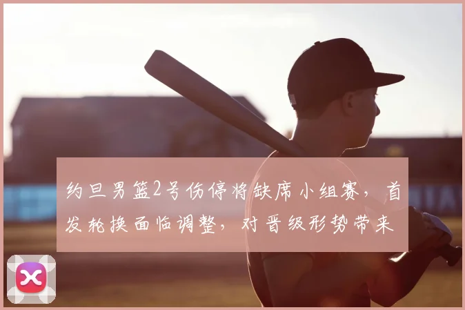 约旦男篮2号伤停将缺席小组赛，首发轮换面临调整，对晋级形势带来考验