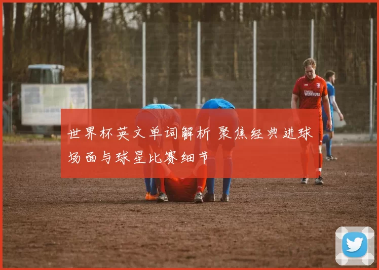 世界杯英文单词解析 聚焦经典进球场面与球星比赛细节