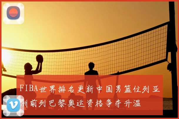 FIBA世界排名更新中国男篮位列亚洲前列巴黎奥运资格争夺升温