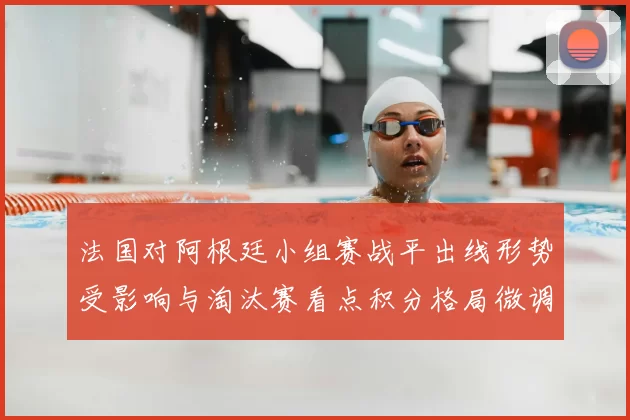 法国对阿根廷小组赛战平出线形势受影响与淘汰赛看点积分格局微调