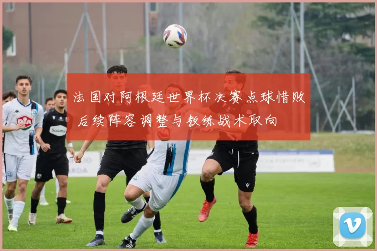 法国对阿根廷世界杯决赛点球惜败 后续阵容调整与教练战术取向