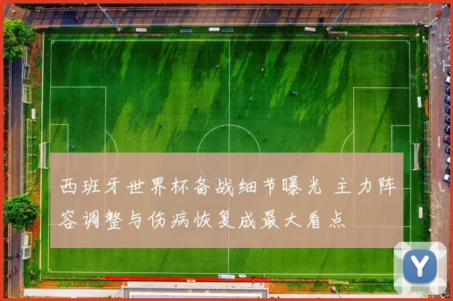 西班牙世界杯备战细节曝光 主力阵容调整与伤病恢复成最大看点