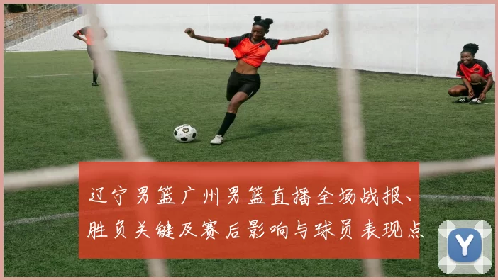 辽宁男篮广州男篮直播全场战报、胜负关键及赛后影响与球员表现点评