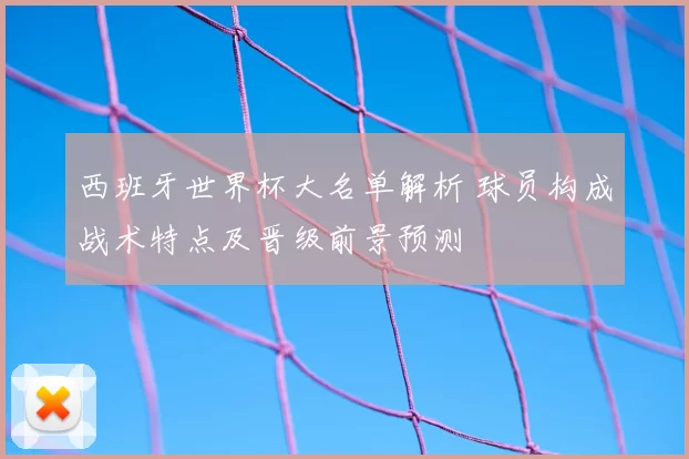 西班牙世界杯大名单解析 球员构成战术特点及晋级前景预测