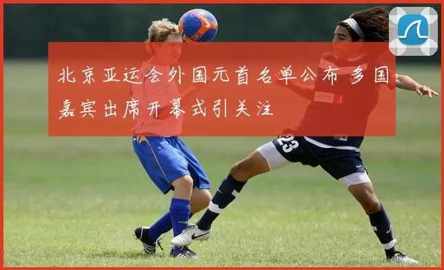 北京亚运会外国元首名单公布 多国嘉宾出席开幕式引关注