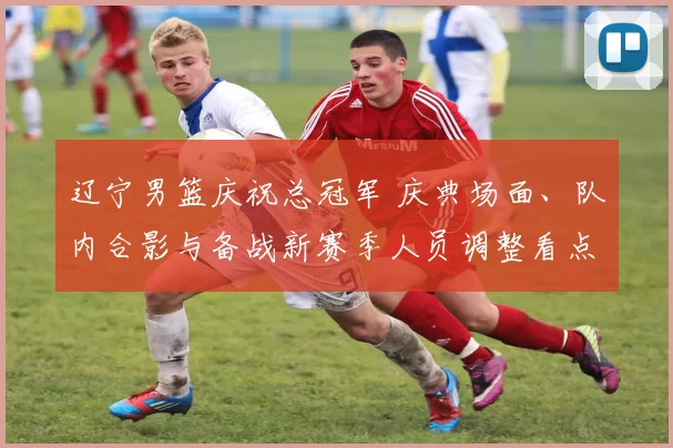 辽宁男篮庆祝总冠军 庆典场面、队内合影与备战新赛季人员调整看点