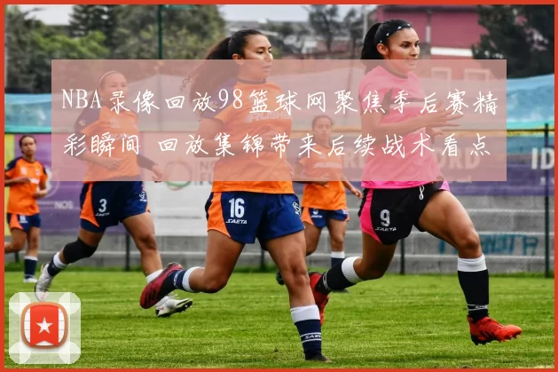 NBA录像回放98篮球网聚焦季后赛精彩瞬间 回放集锦带来后续战术看点