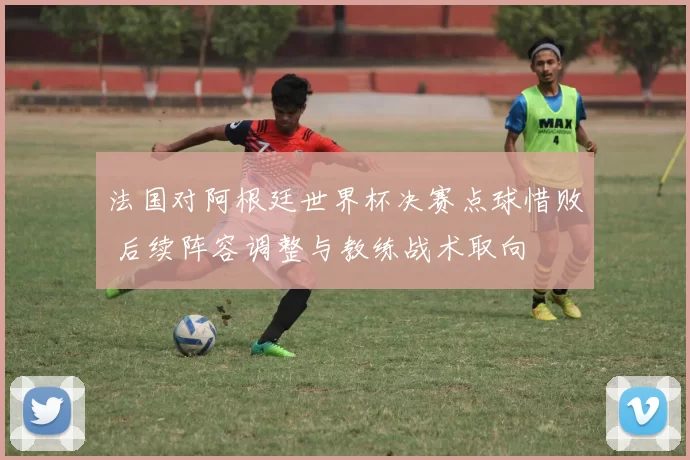法国对阿根廷世界杯决赛点球惜败 后续阵容调整与教练战术取向
