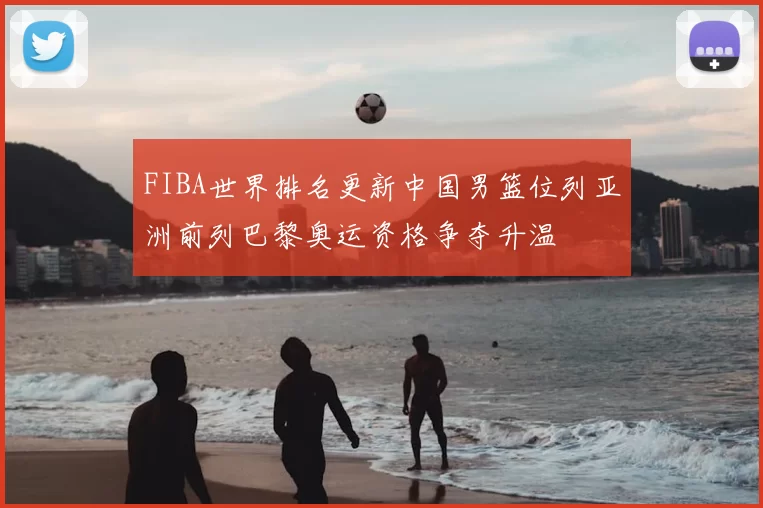 FIBA世界排名更新中国男篮位列亚洲前列巴黎奥运资格争夺升温