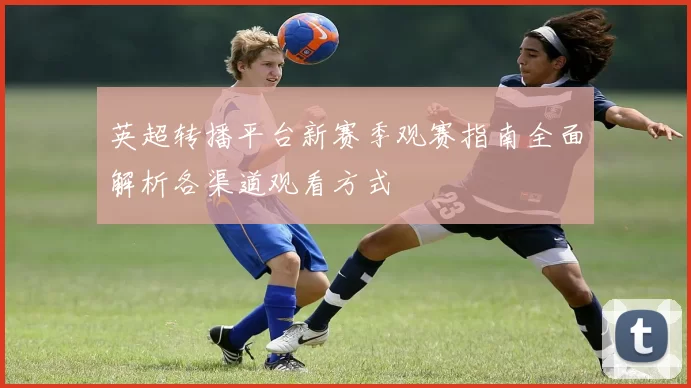 英超转播平台新赛季观赛指南全面解析各渠道观看方式