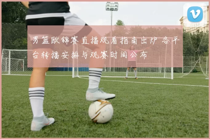 男篮欧锦赛直播观看指南出炉 各平台转播安排与观赛时间公布