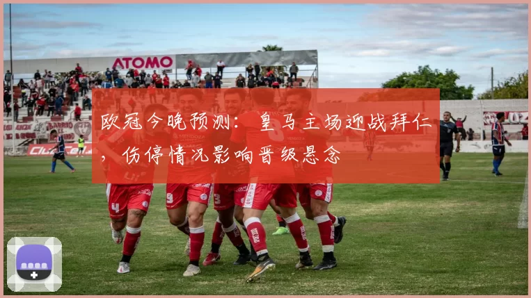 欧冠今晚预测：皇马主场迎战拜仁，伤停情况影响晋级悬念