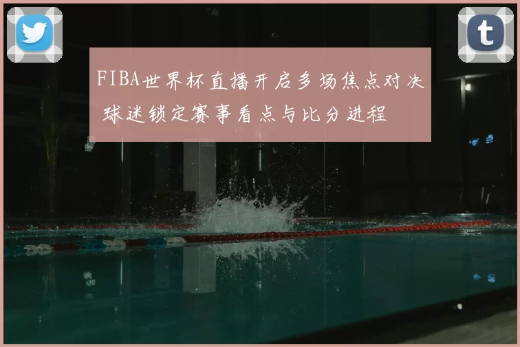 FIBA世界杯直播开启多场焦点对决 球迷锁定赛事看点与比分进程