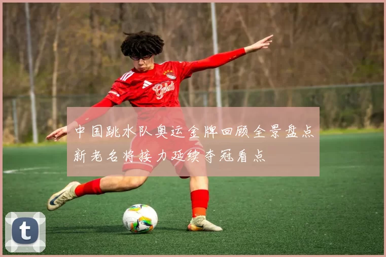 中国跳水队奥运金牌回顾全景盘点新老名将接力延续夺冠看点