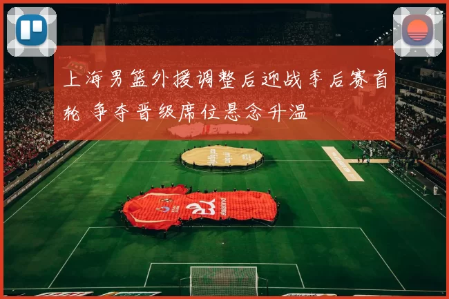 上海男篮外援调整后迎战季后赛首轮 争夺晋级席位悬念升温