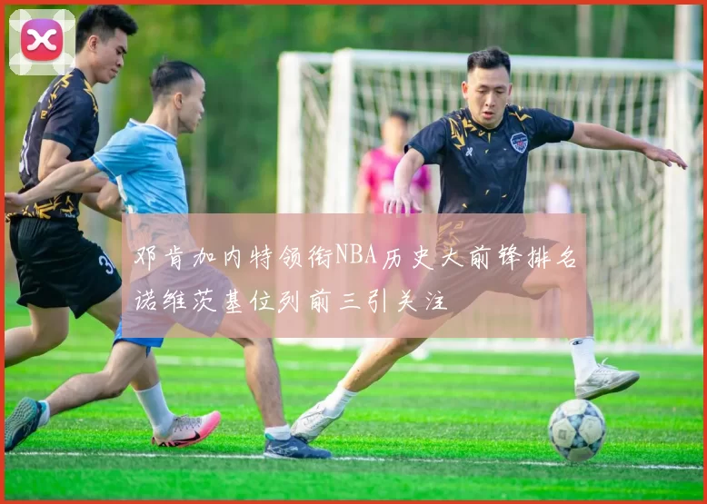 邓肯加内特领衔NBA历史大前锋排名诺维茨基位列前三引关注