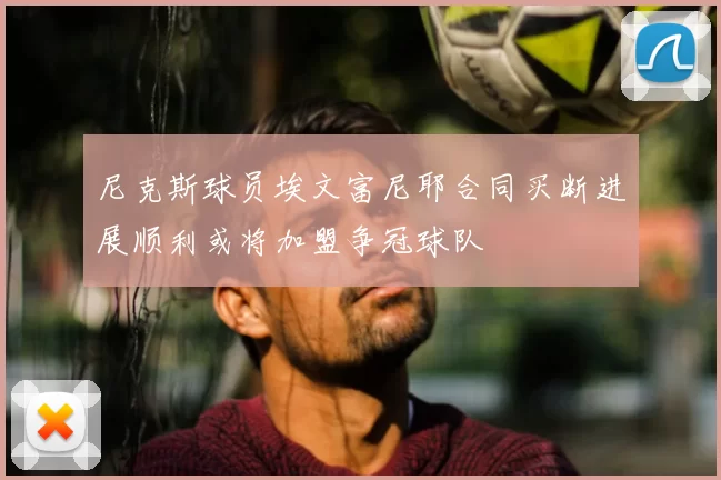 尼克斯球员埃文富尼耶合同买断进展顺利或将加盟争冠球队