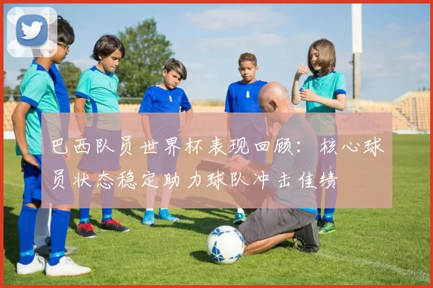 巴西队员世界杯表现回顾：核心球员状态稳定助力球队冲击佳绩