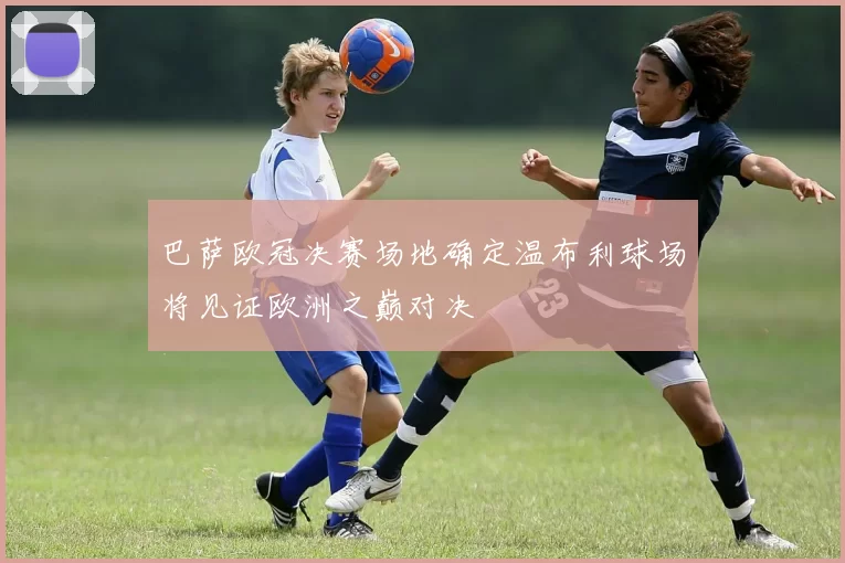 巴萨欧冠决赛场地确定温布利球场将见证欧洲之巅对决