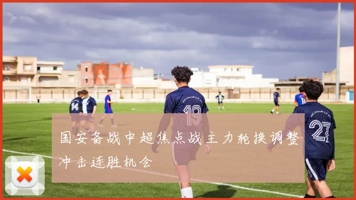 国安备战中超焦点战主力轮换调整冲击连胜机会