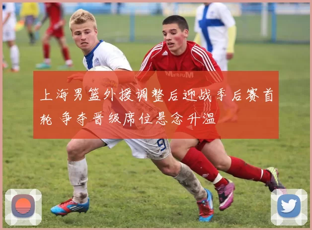 上海男篮外援调整后迎战季后赛首轮 争夺晋级席位悬念升温