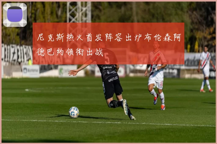 尼克斯热火首发阵容出炉布伦森阿德巴约领衔出战