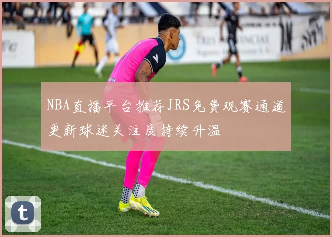 NBA直播平台推荐JRS免费观赛通道更新球迷关注度持续升温
