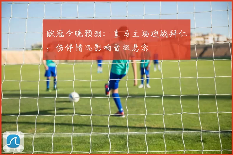 欧冠今晚预测：皇马主场迎战拜仁，伤停情况影响晋级悬念