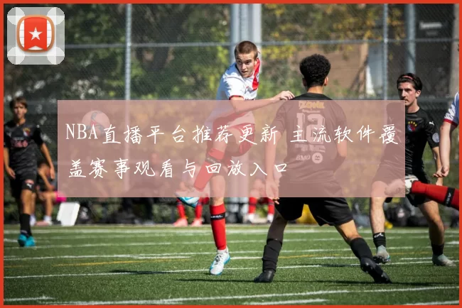 NBA直播平台推荐更新 主流软件覆盖赛事观看与回放入口